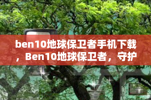 ben10地球保卫者手机下载,Ben10地球保卫者,守护地球的终极冒险 ben10地球保卫者手机下载,Ben10地球保卫者,守护地球的终极冒险