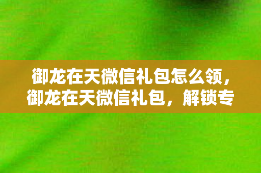 御龙在天微信礼包怎么领，御龙在天微信礼包，解锁专属福利，畅享游戏新体验