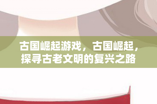 古国崛起游戏,古国崛起,探寻古老文明的复兴之路 古国崛起游戏,古国崛起,探寻古老文明的复兴之路