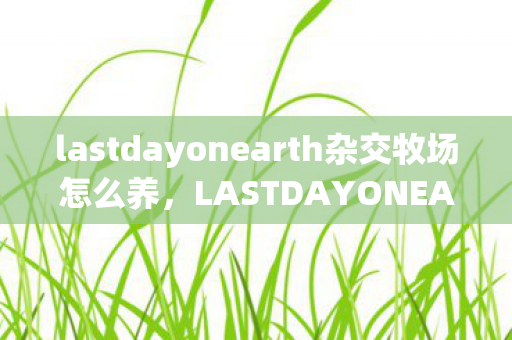 lastdayonearth杂交牧场怎么养,LASTDAYONEARTH杂交,探索未知世界的终极冒险 lastdayonearth杂交牧场怎么养,LASTDAYONEARTH杂交,探索未知世界的终极冒险