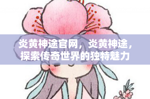 炎黄神途官网,炎黄神途,探索传奇世界的独特魅力 炎黄神途官网,炎黄神途,探索传奇世界的独特魅力