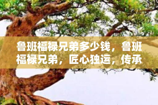 鲁班福禄兄弟多少钱,鲁班福禄兄弟,匠心独运,传承与创新并行的传奇 鲁班福禄兄弟多少钱,鲁班福禄兄弟,匠心独运,传承与创新并行的传奇