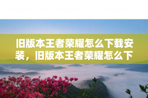 旧版本王者荣耀怎么下载安装,旧版本王者荣耀怎么下 旧版本王者荣耀怎么下载安装,旧版本王者荣耀怎么下