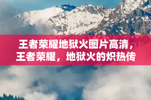 王者荣耀地狱火图片高清,王者荣耀,地狱火的炽热传说 王者荣耀地狱火图片高清,王者荣耀,地狱火的炽热传说