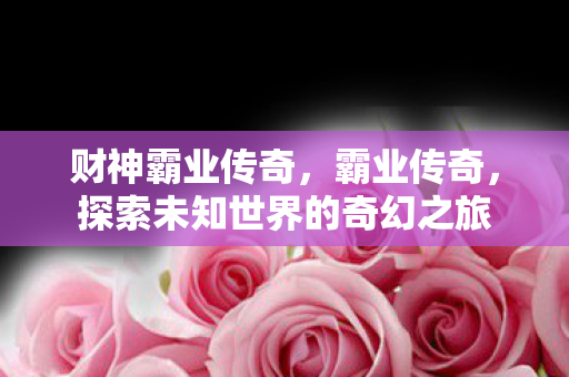 财神霸业传奇，霸业传奇，探索未知世界的奇幻之旅