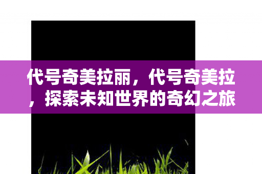 代号奇美拉丽,代号奇美拉,探索未知世界的奇幻之旅 代号奇美拉丽,代号奇美拉,探索未知世界的奇幻之旅