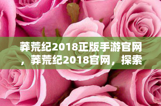 莽荒纪2018正版手游官网,莽荒纪2018官网,探索神秘世界的奇幻之旅 莽荒纪2018正版手游官网,莽荒纪2018官网,探索神秘世界的奇幻之旅