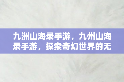 九洲山海录手游,九州山海录手游,探索奇幻世界的无尽冒险 九洲山海录手游,九州山海录手游,探索奇幻世界的无尽冒险