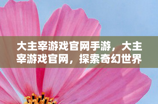 大主宰游戏官网手游,大主宰游戏官网,探索奇幻世界的无限可能 大主宰游戏官网手游,大主宰游戏官网,探索奇幻世界的无限可能