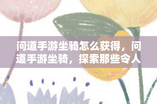 问道手游坐骑怎么获得,问道手游坐骑,探索那些令人惊艳的奇幻之旅 问道手游坐骑怎么获得,问道手游坐骑,探索那些令人惊艳的奇幻之旅