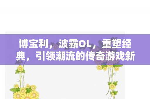 博宝利,波霸OL,重塑经典,引领潮流的传奇游戏新篇章 博宝利,波霸OL,重塑经典,引领潮流的传奇游戏新篇章