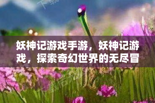 妖神记游戏手游,妖神记游戏,探索奇幻世界的无尽冒险 妖神记游戏手游,妖神记游戏,探索奇幻世界的无尽冒险