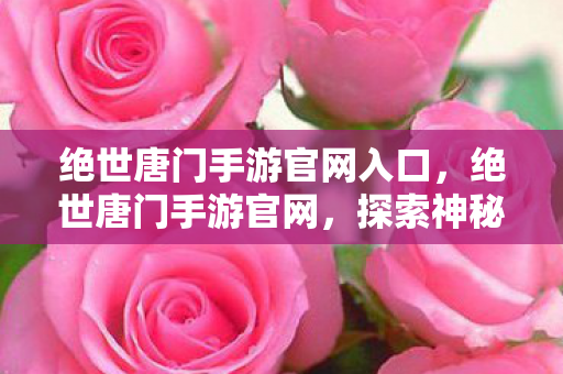 绝世唐门手游官网入口,绝世唐门手游官网,探索神秘斗罗世界的奇幻之旅 绝世唐门手游官网入口,绝世唐门手游官网,探索神秘斗罗世界的奇幻之旅