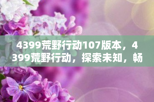 4399荒野行动107版本,4399荒野行动,探索未知,畅享游戏乐趣 4399荒野行动107版本,4399荒野行动,探索未知,畅享游戏乐趣