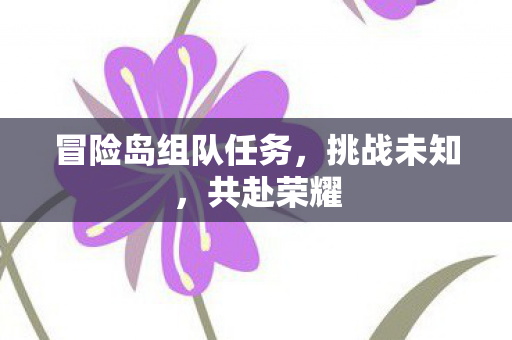 冒险岛组队任务,挑战未知,共赴荣耀 冒险岛组队任务,挑战未知,共赴荣耀