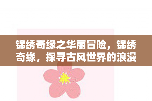 锦绣奇缘之华丽冒险,锦绣奇缘,探寻古风世界的浪漫传奇 锦绣奇缘之华丽冒险,锦绣奇缘,探寻古风世界的浪漫传奇