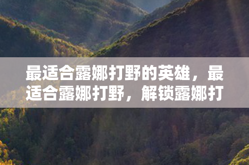 最适合露娜打野的英雄,最适合露娜打野,解锁露娜打野的奥秘 最适合露娜打野的英雄,最适合露娜打野,解锁露娜打野的奥秘