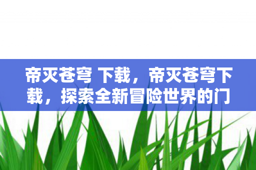 帝灭苍穹 下载,帝灭苍穹下载,探索全新冒险世界的门户 帝灭苍穹 下载,帝灭苍穹下载,探索全新冒险世界的门户