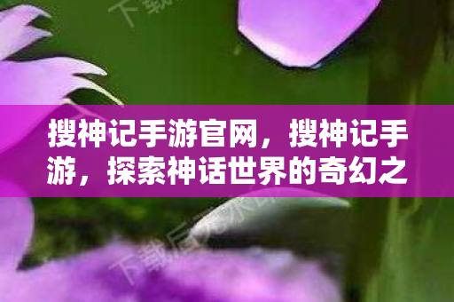 搜神记手游官网,搜神记手游,探索神话世界的奇幻之旅 搜神记手游官网,搜神记手游,探索神话世界的奇幻之旅