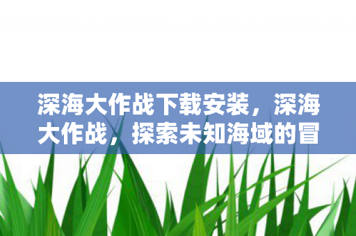 深海大作战下载安装,深海大作战,探索未知海域的冒险之旅 深海大作战下载安装,深海大作战,探索未知海域的冒险之旅