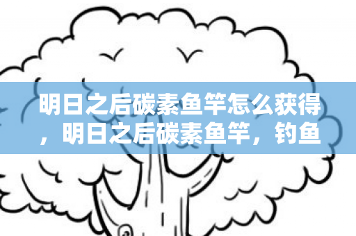 明日之后碳素鱼竿怎么获得,明日之后碳素鱼竿,钓鱼新体验,探索生存之旅 明日之后碳素鱼竿怎么获得,明日之后碳素鱼竿,钓鱼新体验,探索生存之旅