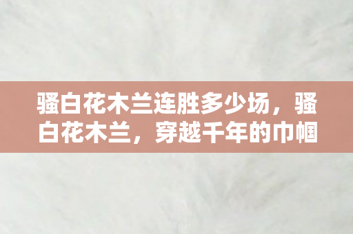 骚白花木兰连胜多少场,骚白花木兰,穿越千年的巾帼英姿 骚白花木兰连胜多少场,骚白花木兰,穿越千年的巾帼英姿
