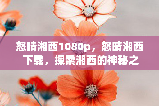怒晴湘西1080p,怒晴湘西 下载,探索湘西的神秘之旅 怒晴湘西1080p,怒晴湘西 下载,探索湘西的神秘之旅