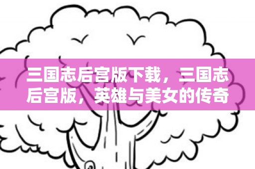 三国志后宫版下载,三国志后宫版,英雄与美女的传奇交织 三国志后宫版下载,三国志后宫版,英雄与美女的传奇交织