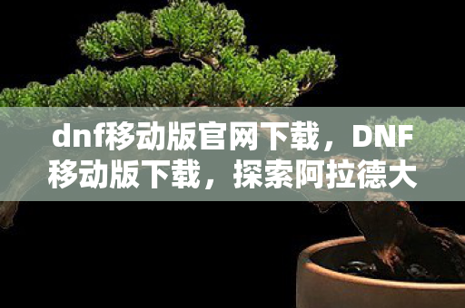 dnf移动版官网下载,DNF移动版下载,探索阿拉德大陆的移动冒险之旅 dnf移动版官网下载,DNF移动版下载,探索阿拉德大陆的移动冒险之旅