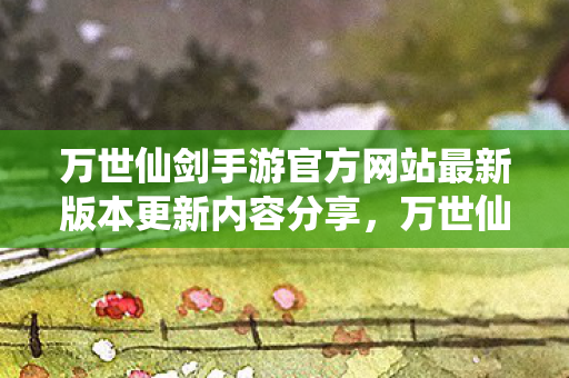 万世仙剑手游官方网站最新版本更新内容分享,万世仙剑,探寻经典仙侠世界的魅力 万世仙剑手游官方网站最新版本更新内容分享,万世仙剑,探寻经典仙侠世界的魅力