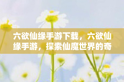 六欲仙缘手游下载,六欲仙缘手游,探索仙魔世界的奇妙之旅 六欲仙缘手游下载,六欲仙缘手游,探索仙魔世界的奇妙之旅