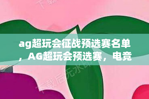 ag超玩会征战预选赛名单,AG超玩会预选赛,电竞新星的璀璨时刻 ag超玩会征战预选赛名单,AG超玩会预选赛,电竞新星的璀璨时刻