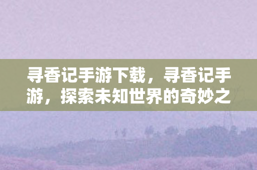 寻香记手游下载,寻香记手游,探索未知世界的奇妙之旅 寻香记手游下载,寻香记手游,探索未知世界的奇妙之旅