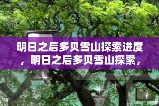 明日之后多贝雪山探索进度,明日之后多贝雪山探索,揭开神秘面纱的冒险之旅 明日之后多贝雪山探索进度,明日之后多贝雪山探索,揭开神秘面纱的冒险之旅