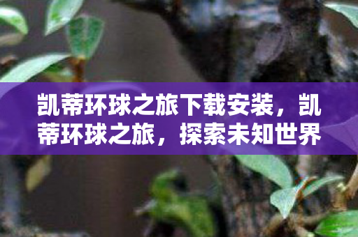 凯蒂环球之旅下载安装,凯蒂环球之旅,探索未知世界的奇妙旅程 凯蒂环球之旅下载安装,凯蒂环球之旅,探索未知世界的奇妙旅程