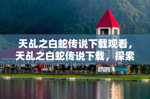 天乩之白蛇传说下载观看,天乩之白蛇传说下载,探索经典传奇的重生之路 天乩之白蛇传说下载观看,天乩之白蛇传说下载,探索经典传奇的重生之路