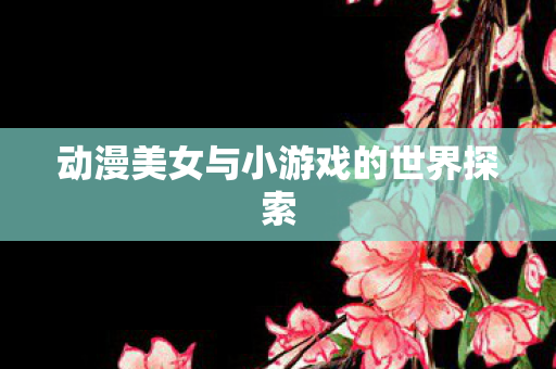 动漫美女与小游戏的世界探索 动漫美女与小游戏的世界探索