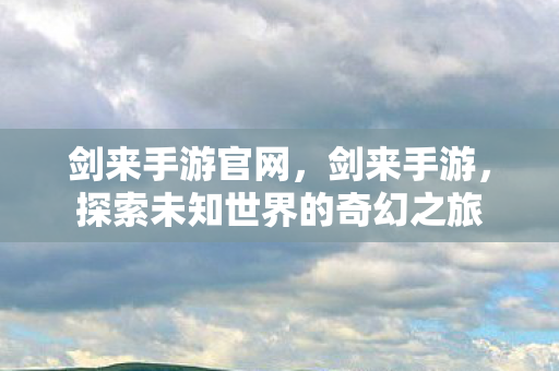 剑来手游官网,剑来手游,探索未知世界的奇幻之旅 剑来手游官网,剑来手游,探索未知世界的奇幻之旅