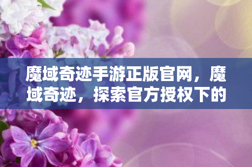 魔域奇迹手游正版官网,魔域奇迹,探索官方授权下的无限可能 魔域奇迹手游正版官网,魔域奇迹,探索官方授权下的无限可能
