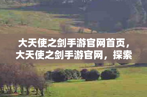 大天使之剑手游官网首页,大天使之剑手游官网,探索奇幻世界的奇妙之旅 大天使之剑手游官网首页,大天使之剑手游官网,探索奇幻世界的奇妙之旅