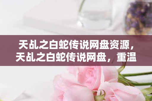 天乩之白蛇传说网盘资源,天乩之白蛇传说网盘,重温经典,感受千年情缘 天乩之白蛇传说网盘资源,天乩之白蛇传说网盘,重温经典,感受千年情缘