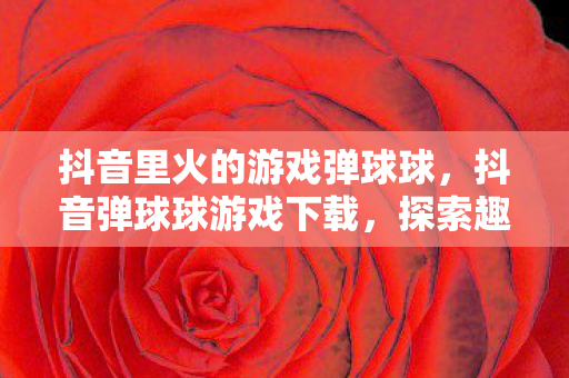 抖音里火的游戏弹球球,抖音弹球球游戏下载,探索趣味休闲新体验 抖音里火的游戏弹球球,抖音弹球球游戏下载,探索趣味休闲新体验