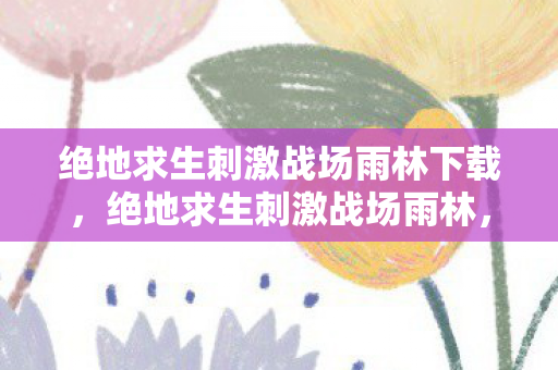 绝地求生刺激战场雨林下载,绝地求生刺激战场雨林,探索热带雨林的生存挑战 绝地求生刺激战场雨林下载,绝地求生刺激战场雨林,探索热带雨林的生存挑战
