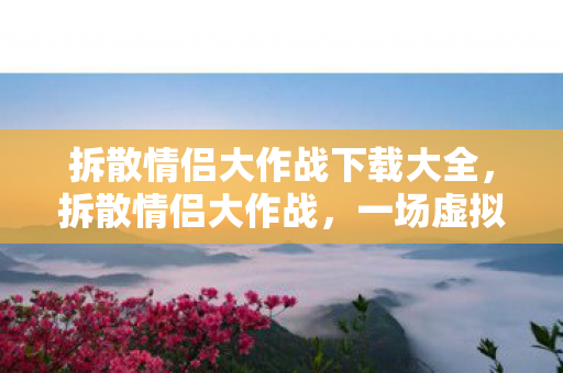 拆散情侣大作战下载大全,拆散情侣大作战,一场虚拟世界的情感挑战 拆散情侣大作战下载大全,拆散情侣大作战,一场虚拟世界的情感挑战