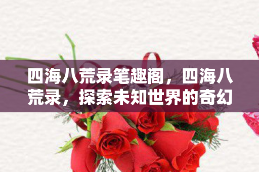 四海八荒录笔趣阁,四海八荒录,探索未知世界的奇幻之旅 四海八荒录笔趣阁,四海八荒录,探索未知世界的奇幻之旅