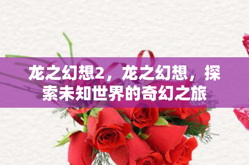 龙之幻想2,龙之幻想,探索未知世界的奇幻之旅 龙之幻想2,龙之幻想,探索未知世界的奇幻之旅