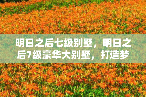 明日之后七级别墅,明日之后7级豪华大别墅,打造梦幻家园的终极指南 明日之后七级别墅,明日之后7级豪华大别墅,打造梦幻家园的终极指南