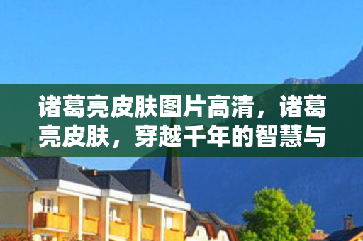 诸葛亮皮肤图片高清,诸葛亮皮肤,穿越千年的智慧与风华 诸葛亮皮肤图片高清,诸葛亮皮肤,穿越千年的智慧与风华