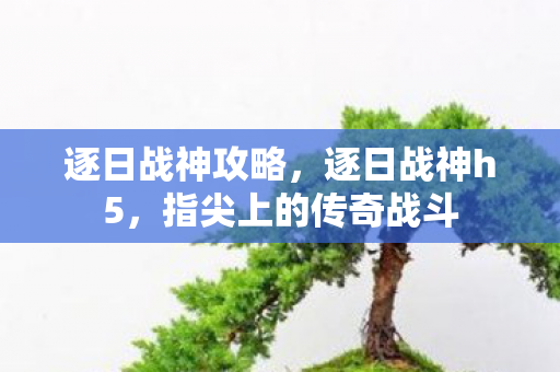 逐日战神攻略,逐日战神h5,指尖上的传奇战斗 逐日战神攻略,逐日战神h5,指尖上的传奇战斗