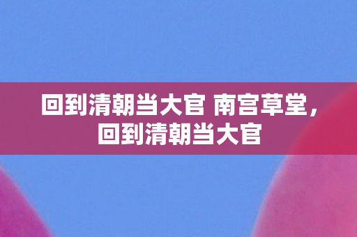 回到清朝当大官 南宫草堂,回到清朝当大官 回到清朝当大官 南宫草堂,回到清朝当大官